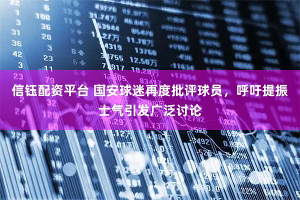 信钰配资平台 国安球迷再度批评球员，呼吁提振士气引发广泛讨论