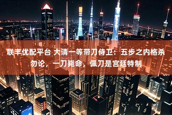 联丰优配平台 大清一等带刀侍卫：五步之内格杀勿论，一刀毙命，佩刀是宫廷特制