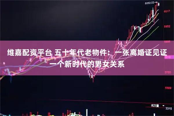 维嘉配资平台 五十年代老物件：一张离婚证见证一个新时代的男女关系